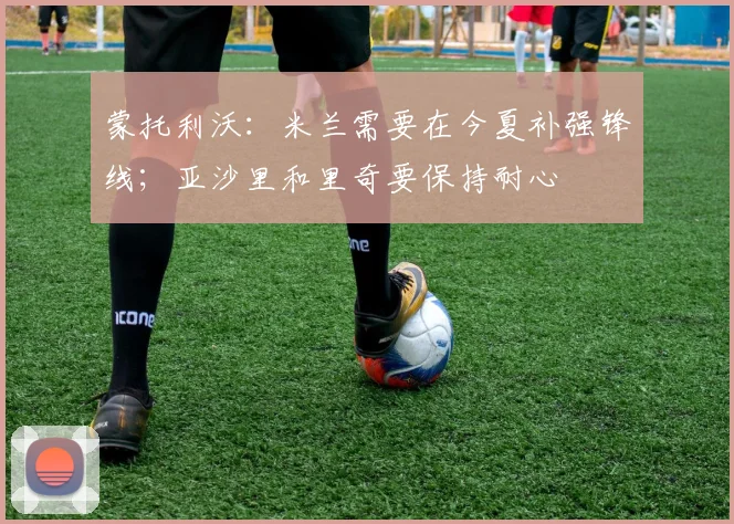 蒙托利沃：米兰需要在今夏补强锋线；亚沙里和里奇要保持耐心