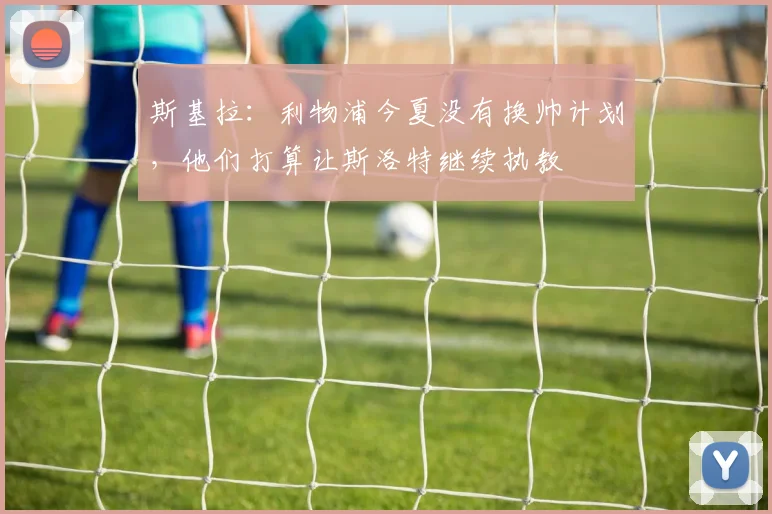 斯基拉：利物浦今夏没有换帅计划，他们打算让斯洛特继续执教