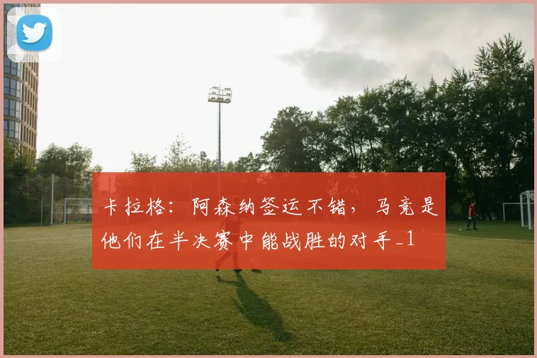 卡拉格：阿森纳签运不错，马竞是他们在半决赛中能战胜的对手_1
