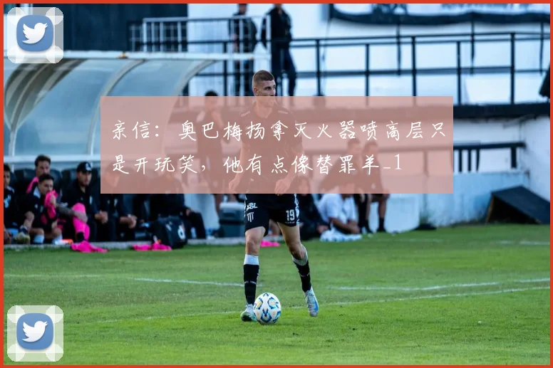 亲信：奥巴梅扬拿灭火器喷高层只是开玩笑，他有点像替罪羊_1