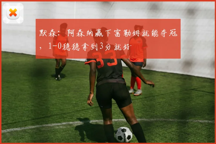 默森：阿森纳赢下富勒姆就能夺冠，1-0稳稳拿到3分就好