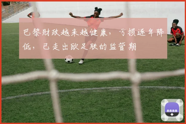 巴黎财政越来越健康，亏损逐年降低，已走出欧足联的监管期