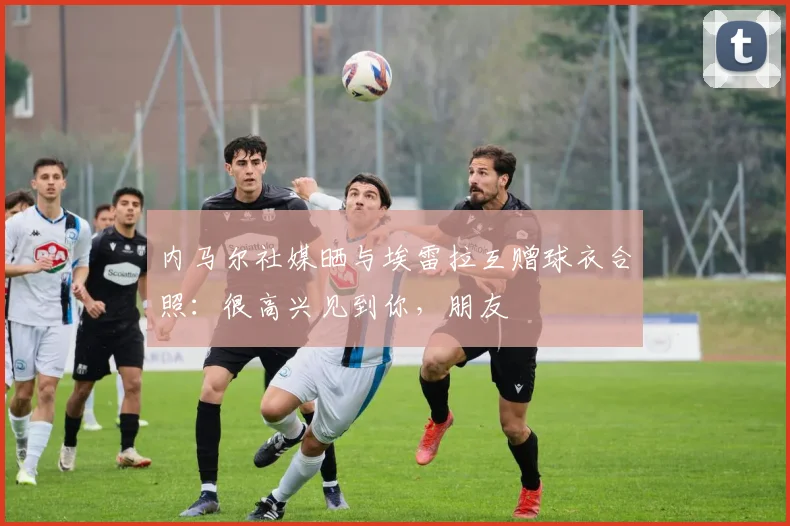 内马尔社媒晒与埃雷拉互赠球衣合照：很高兴见到你，朋友